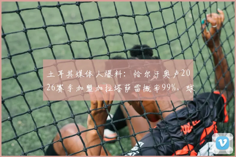 土耳其媒体人爆料:恰尔汗奥卢2026赛季加盟加拉塔萨雷概率99%,球员未来去向深度分析
