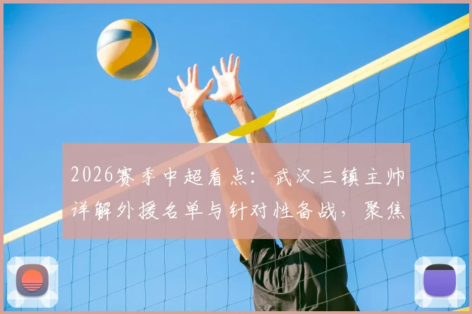 2026赛季中超看点：武汉三镇主帅详解外援名单与针对性备战，聚焦与北京国安关键战
