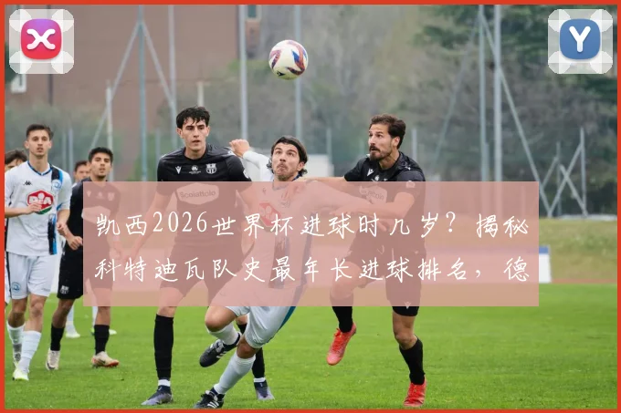 凯西2026世界杯进球时几岁？揭秘科特迪瓦队史最年长进球排名，德罗巴纪录保持者地位分析