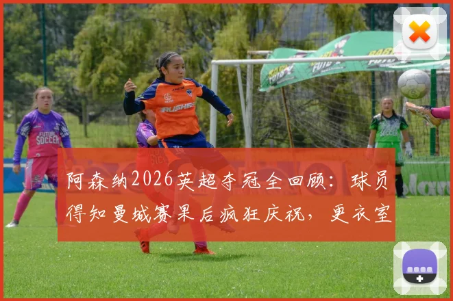 阿森纳2026英超夺冠全回顾：球员得知曼城赛果后疯狂庆祝，更衣室沸腾瞬间与冠军意义深度解析