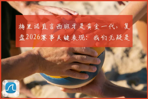 梅里诺直言西班牙是黄金一代，复盘2026赛事关键表现：我们无疑是场上更好的一方