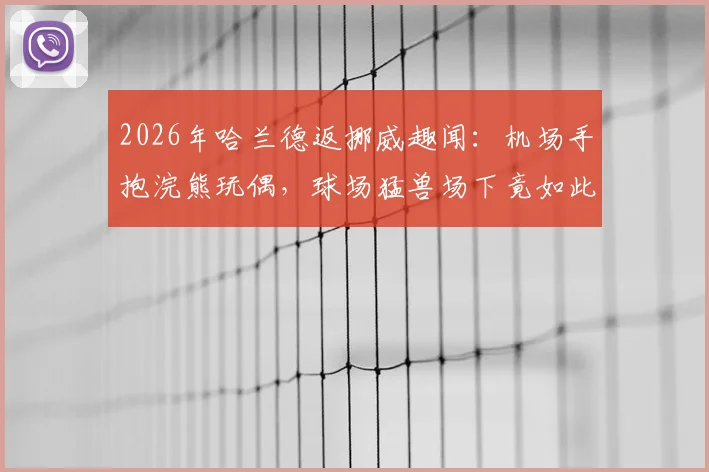 2026年哈兰德返挪威趣闻：机场手抱浣熊玩偶，球场猛兽场下竟如此反差萌