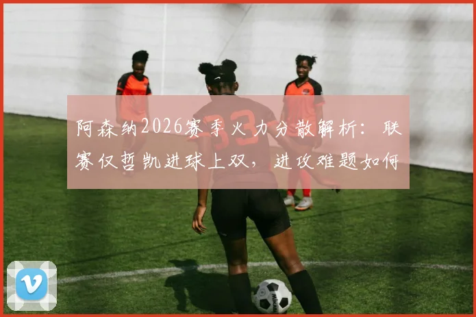 阿森纳2026赛季火力分散解析:联赛仅哲凯进球上双,进攻难题如何破解?