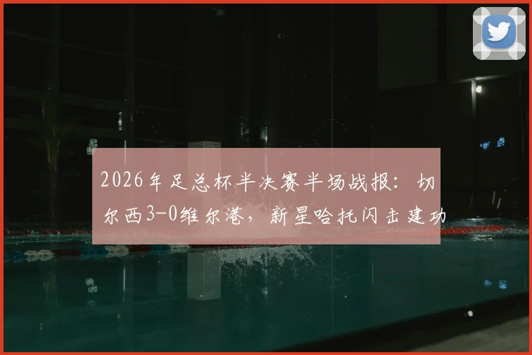 2026年足总杯半决赛半场战报:切尔西3-0维尔港,新星哈托闪击建功,佩德罗破门定局