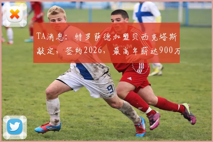 TA消息:特罗萨德加盟贝西克塔斯敲定,签约2026,最高年薪达900万欧详情