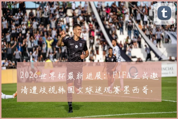 2026世界杯最新进展:FIFA正式邀请遭歧视韩国女球迷观赛墨西哥,事件处理与球迷反响全追踪