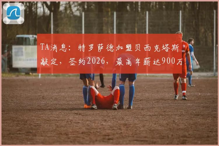 TA消息：特罗萨德加盟贝西克塔斯敲定，签约2026，最高年薪达900万欧详情