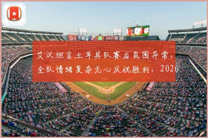 艾汉坦言土耳其队赛后氛围异常,全队情绪复杂无心庆祝胜利,2026年大赛暴露团队深层问题