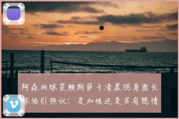 阿森纳球星赖斯萨卡清晨现身酋长球场引热议:是加练还是另有隐情,2026赛季备战状态深度观察