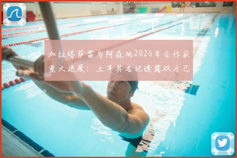 加拉塔萨雷与阿森纳2026年合作获重大进展:土耳其名记透露双方已达成战略共识,未来合作方向前瞻