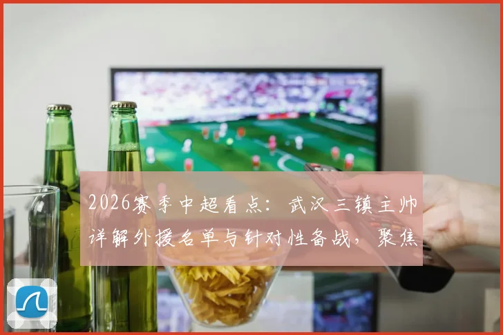 2026赛季中超看点:武汉三镇主帅详解外援名单与针对性备战,聚焦与北京国安关键战