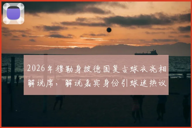 2026年穆勒身披德国复古球衣亮相解说席，解说嘉宾身份引球迷热议