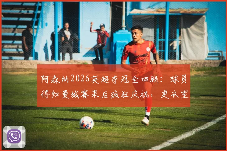 阿森纳2026英超夺冠全回顾:球员得知曼城赛果后疯狂庆祝,更衣室沸腾瞬间与冠军意义深度解析