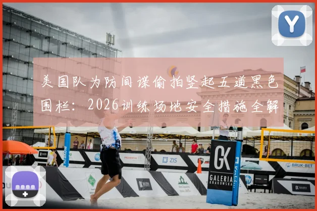 美国队为防间谍偷拍竖起五道黑色围栏：2026训练场地安全措施全解析，现场实拍画面曝光