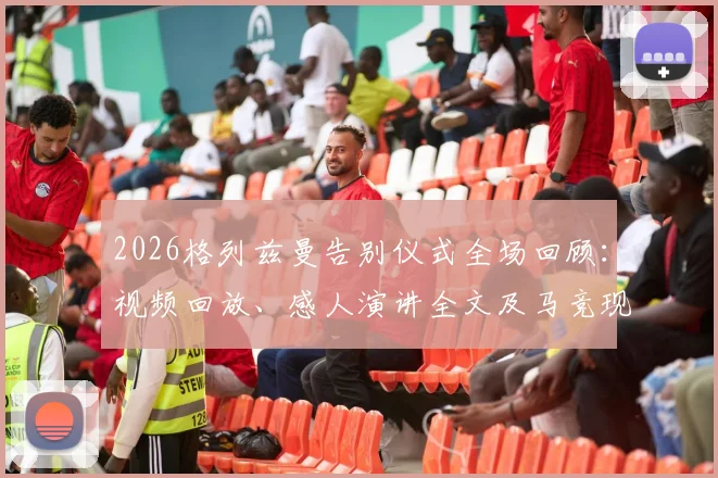 2026格列兹曼告别仪式全场回顾:视频回放、感人演讲全文及马竞现场来宾名单详情
