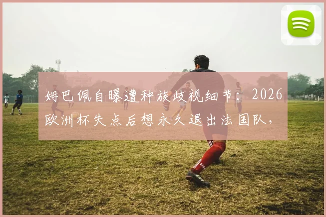 姆巴佩自曝遭种族歧视细节:2026欧洲杯失点后想永久退出法国队,舆论压力下的球星心理如何重建?