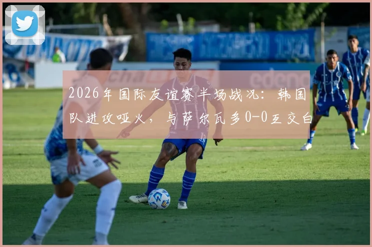2026年国际友谊赛半场战况:韩国队进攻哑火,与萨尔瓦多0-0互交白卷,孙兴慜状态引热议