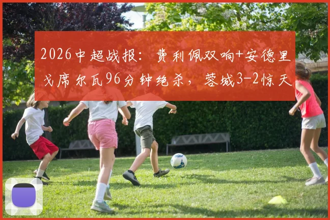 2026中超战报：费利佩双响+安德里戈席尔瓦96分钟绝杀，蓉城3-2惊天逆转申花全场视频集锦与最新积分榜更新