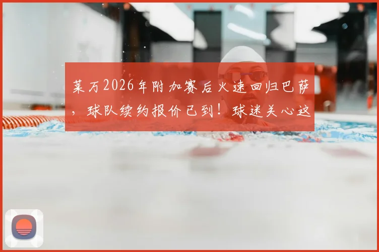 莱万2026年附加赛后火速回归巴萨，球队续约报价已到！球迷关心这几点