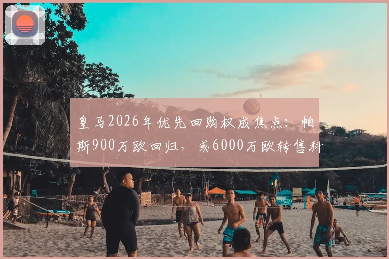 皇马2026年优先回购权成焦点:帕斯900万欧回归,或6000万欧转售科莫的幕后逻辑