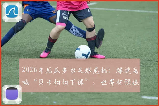 2026年厄瓜多尔足球危机：球迷高喊“贝卡切切下课”，世界杯预选赛战绩成导火索，主帅帅位最新动态分析