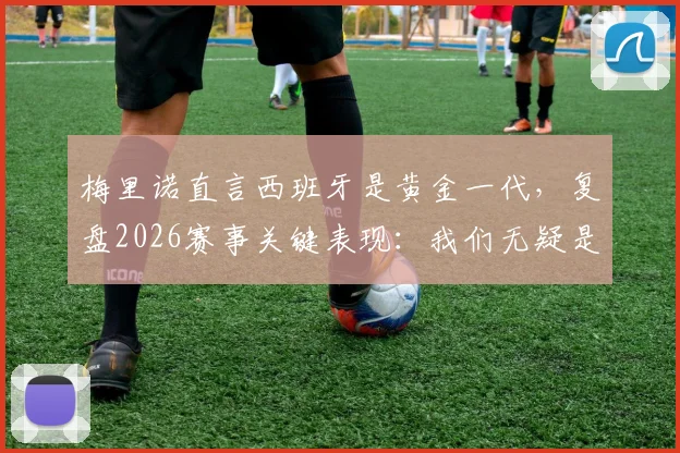 梅里诺直言西班牙是黄金一代，复盘2026赛事关键表现：我们无疑是场上更好的一方