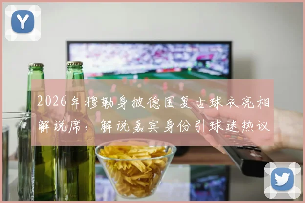 2026年穆勒身披德国复古球衣亮相解说席,解说嘉宾身份引球迷热议