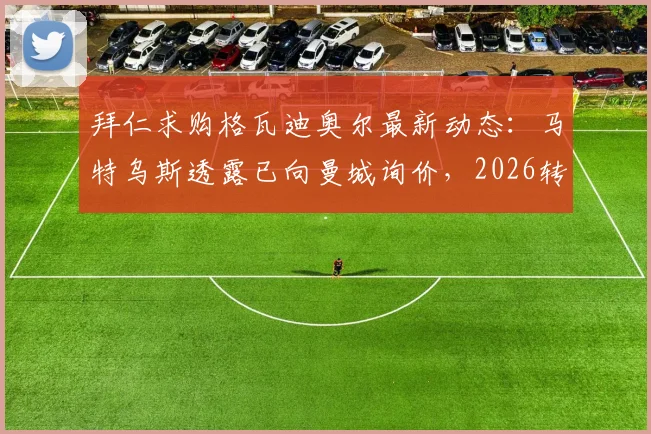 拜仁求购格瓦迪奥尔最新动态：马特乌斯透露已向曼城询价，2026转会窗关键内幕与身价分析