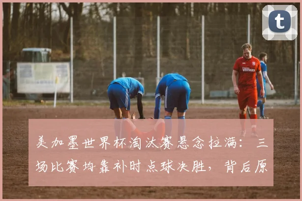 美加墨世界杯淘汰赛悬念拉满：三场比赛均靠补时点球决胜，背后原因与后续看点分析