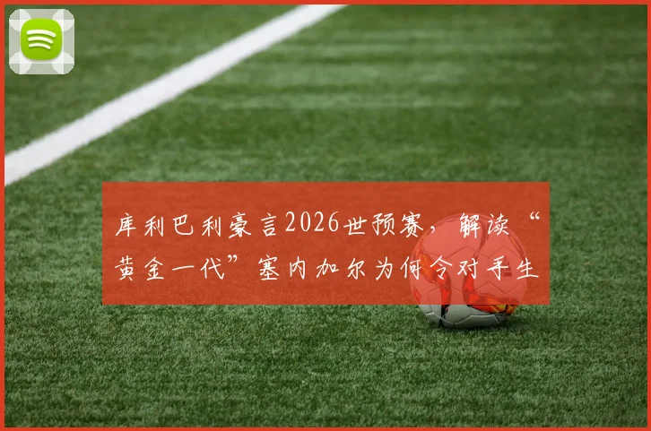 库利巴利豪言2026世预赛，解读“黄金一代”塞内加尔为何令对手生畏