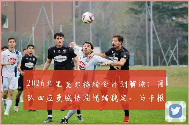 2026年里克尔梅转会计划解读:团队回应曼城传闻情绪稳定,马卡报分析其未来去向