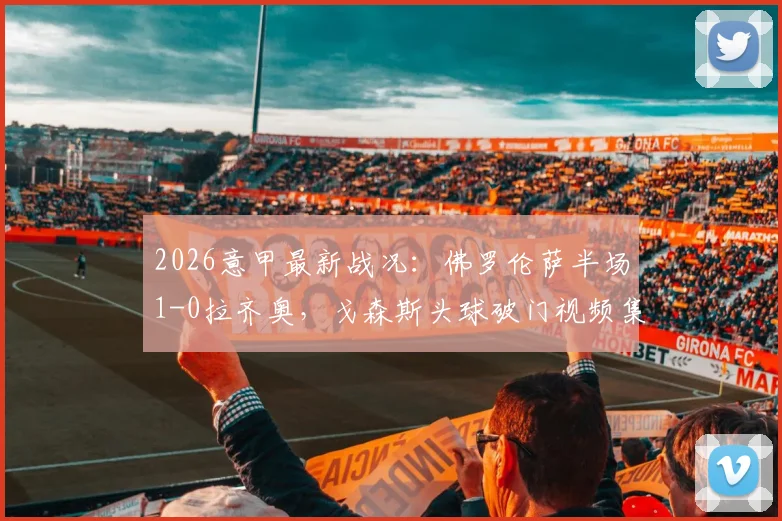 2026意甲最新战况：佛罗伦萨半场1-0拉齐奥，戈森斯头球破门视频集锦与技术统计分析