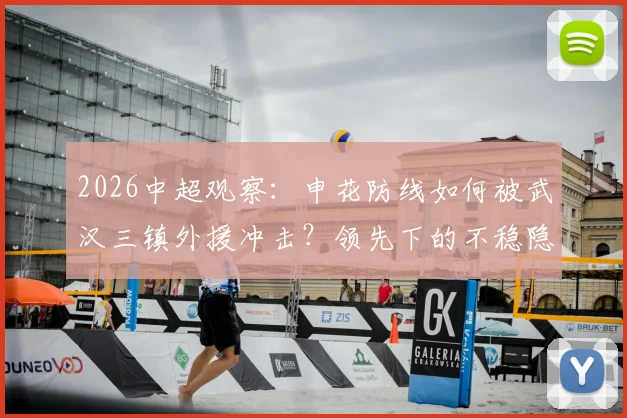 2026中超观察:申花防线如何被武汉三镇外援冲击?领先下的不稳隐患深度剖析