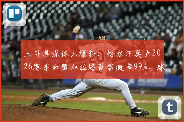 土耳其媒体人爆料：恰尔汗奥卢2026赛季加盟加拉塔萨雷概率99%，球员未来去向深度分析