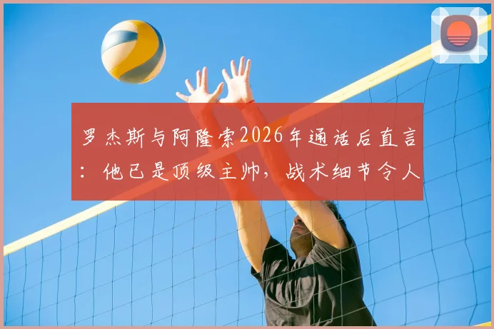 罗杰斯与阿隆索2026年通话后直言:他已是顶级主帅,战术细节令人信服