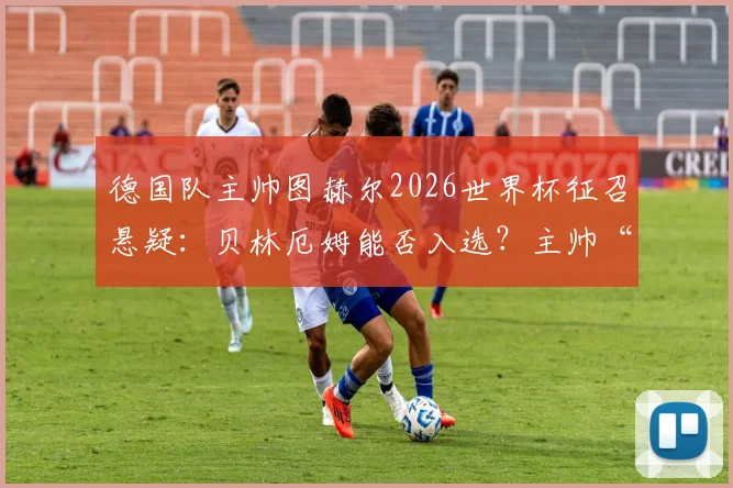 德国队主帅图赫尔2026世界杯征召悬疑:贝林厄姆能否入选?主帅“尽力”回应引猜测