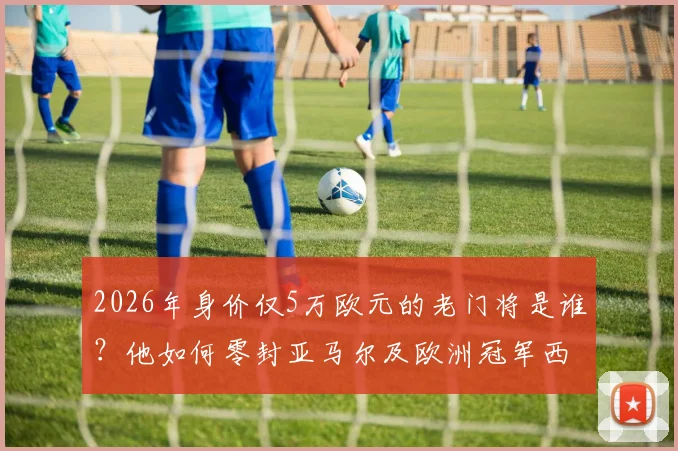 2026年身价仅5万欧元的老门将是谁？他如何零封亚马尔及欧洲冠军西班牙队的？