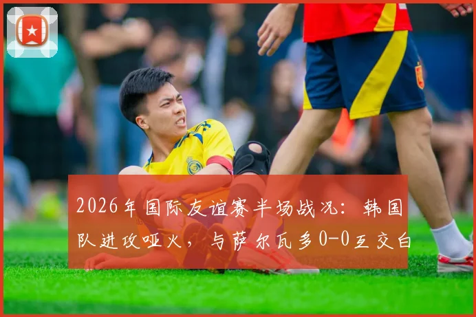 2026年国际友谊赛半场战况：韩国队进攻哑火，与萨尔瓦多0-0互交白卷，孙兴慜状态引热议