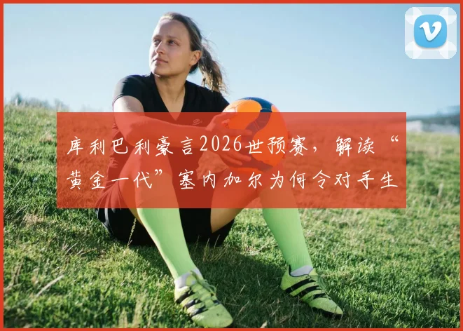 库利巴利豪言2026世预赛，解读“黄金一代”塞内加尔为何令对手生畏