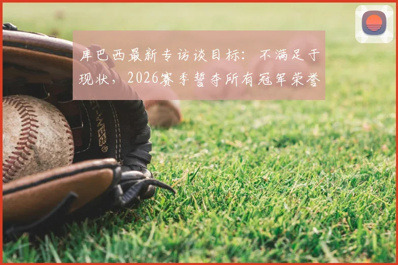 库巴西最新专访谈目标:不满足于现状,2026赛季誓夺所有冠军荣誉,解析巴萨新星心路历程
