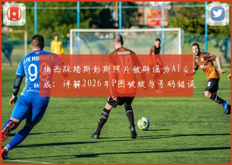 梅西踩踏斯彭斯照片被辟谣为AI合成：详解2026年P图破绽与号码错误，识别假新闻攻略