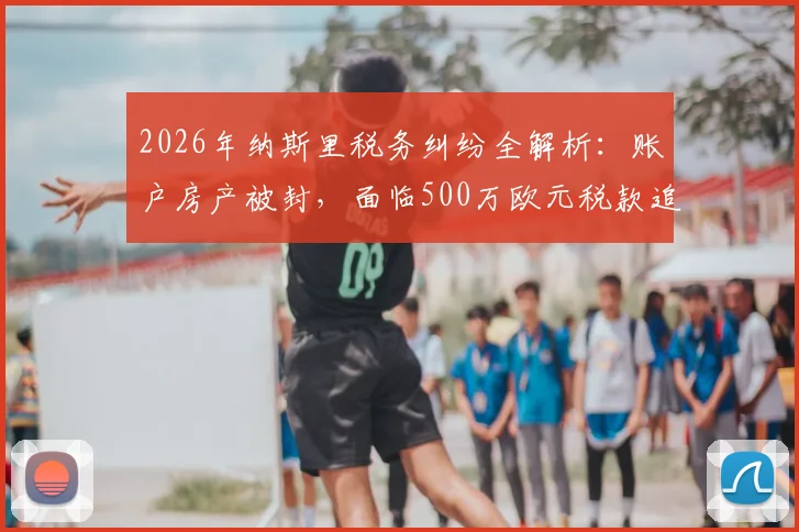 2026年纳斯里税务纠纷全解析：账户房产被封，面临500万欧元税款追缴，退役球星如何应对财务危机？