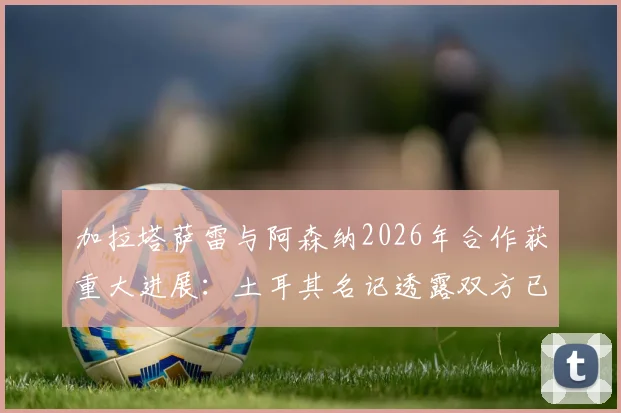 加拉塔萨雷与阿森纳2026年合作获重大进展：土耳其名记透露双方已达成战略共识，未来合作方向前瞻