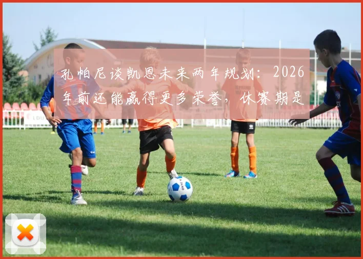 孔帕尼谈凯恩未来两年规划：2026年前还能赢得更多荣誉，休赛期是调整关键