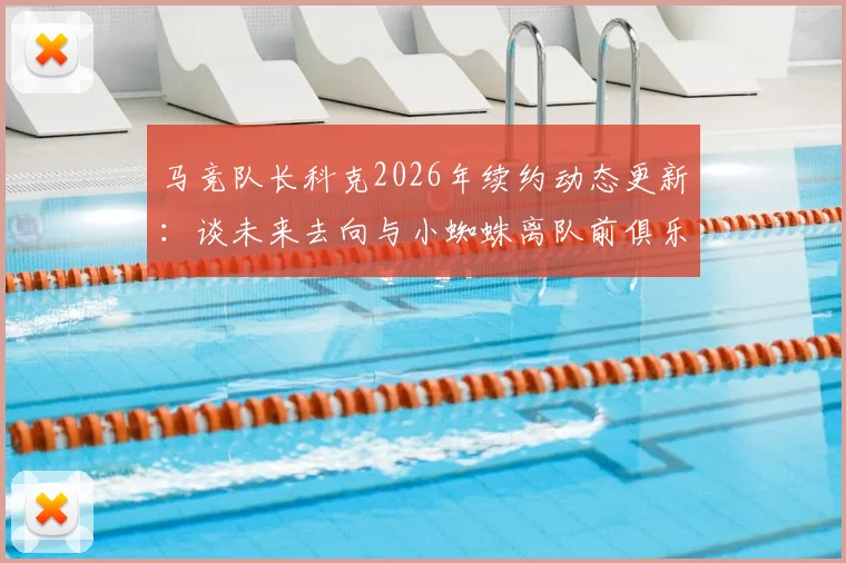 马竞队长科克2026年续约动态更新：谈未来去向与小蜘蛛离队前俱乐部人员构成解析