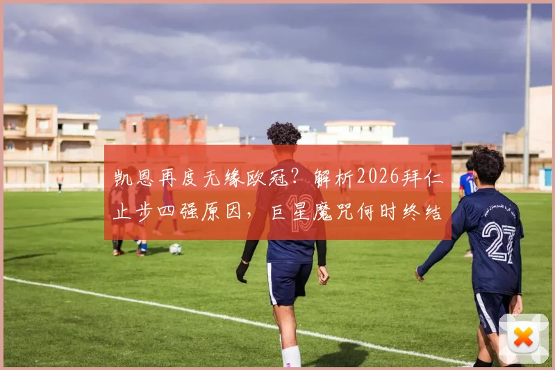 凯恩再度无缘欧冠?解析2026拜仁止步四强原因,巨星魔咒何时终结