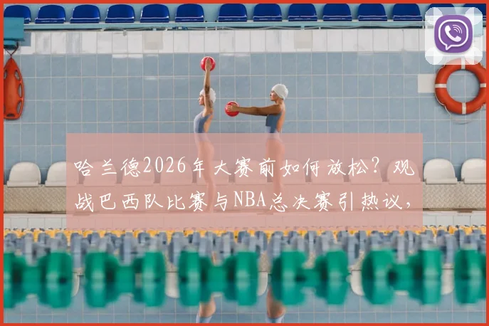 哈兰德2026年大赛前如何放松?观战巴西队比赛与NBA总决赛引热议,附现场视频与支持球队猜想