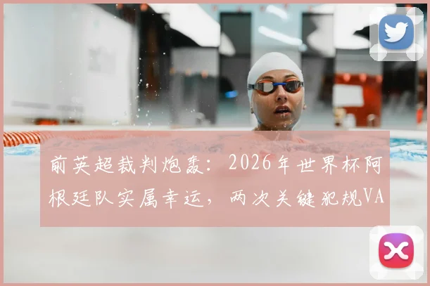 前英超裁判炮轰：2026年世界杯阿根廷队实属幸运，两次关键犯规VAR介入引争议，公平性遭质疑
