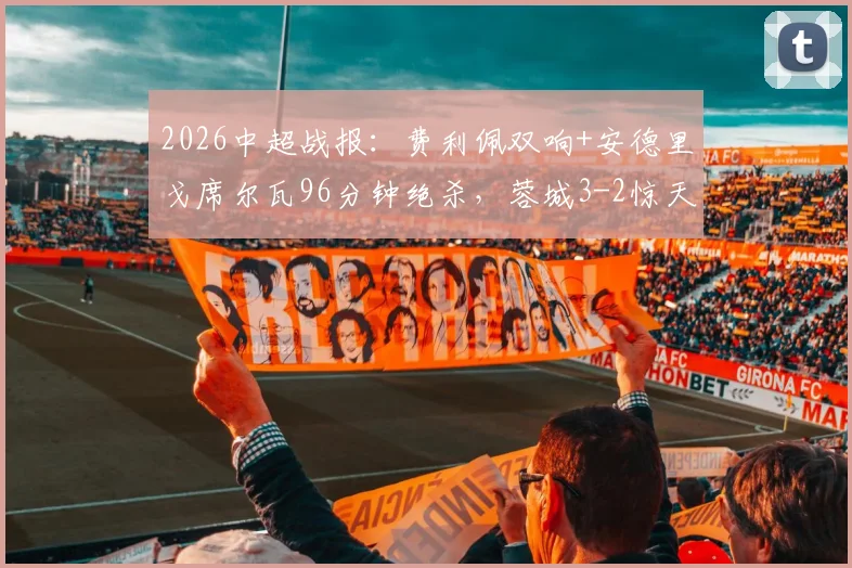2026中超战报：费利佩双响+安德里戈席尔瓦96分钟绝杀，蓉城3-2惊天逆转申花全场视频集锦与最新积分榜更新