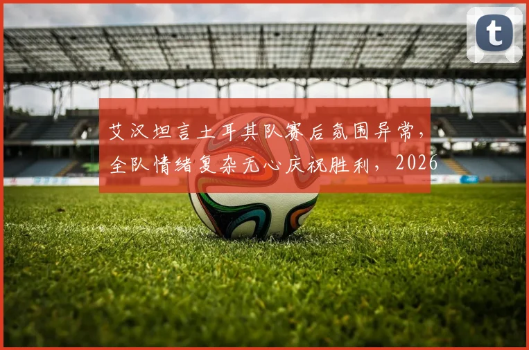 艾汉坦言土耳其队赛后氛围异常，全队情绪复杂无心庆祝胜利，2026年大赛暴露团队深层问题